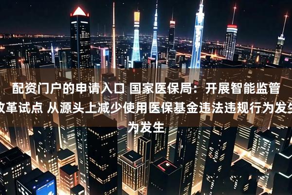 配资门户的申请入口 国家医保局：开展智能监管改革试点 从源头上减少使用医保基金违法违规行为发生