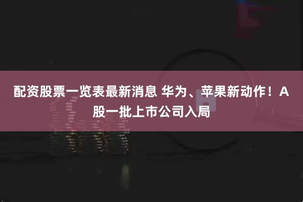 配资股票一览表最新消息 华为、苹果新动作！A股一批上市公司入局