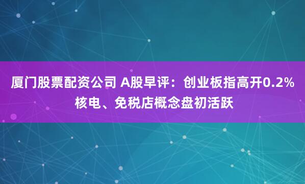 厦门股票配资公司 A股早评：创业板指高开0.2% 核电、免税店概念盘初活跃