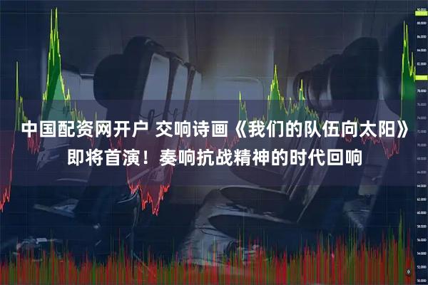 中国配资网开户 交响诗画《我们的队伍向太阳》即将首演！奏响抗战精神的时代回响