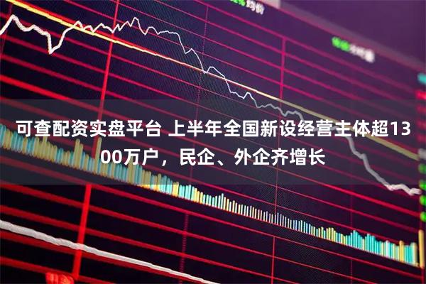 可查配资实盘平台 上半年全国新设经营主体超1300万户，民企、外企齐增长