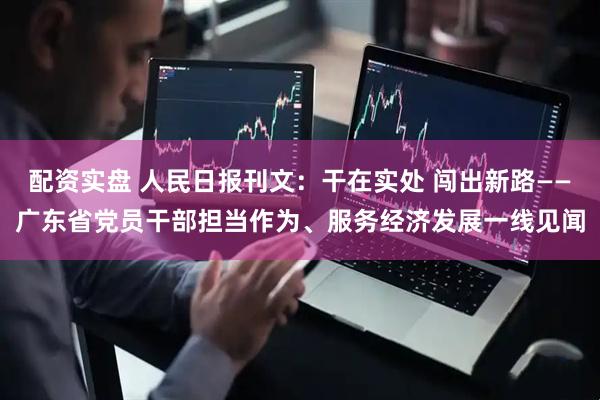 配资实盘 人民日报刊文：干在实处 闯出新路——广东省党员干部担当作为、服务经济发展一线见闻