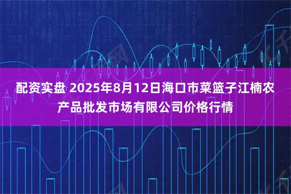 配资实盘 2025年8月12日海口市菜篮子江楠农产品批发市场有限公司价格行情