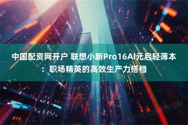 中国配资网开户 联想小新Pro16AI元启轻薄本：职场精英的高效生产力搭档