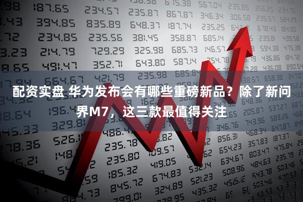 配资实盘 华为发布会有哪些重磅新品？除了新问界M7，这三款最值得关注